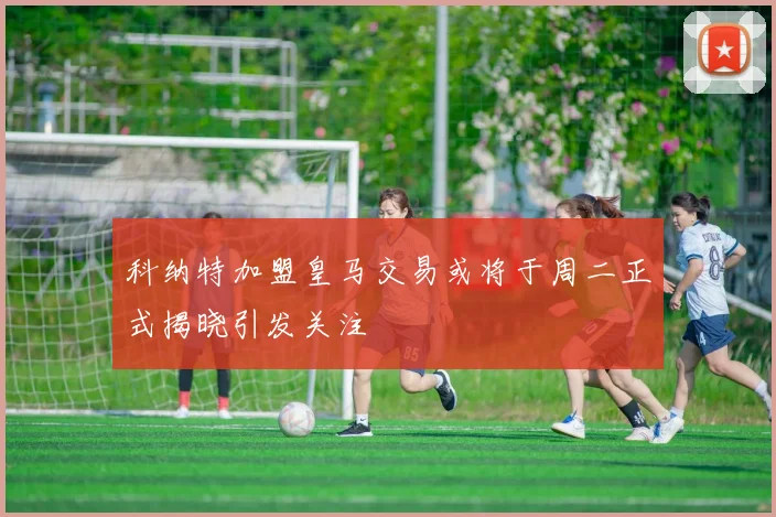 科纳特加盟皇马交易或将于周二正式揭晓引发关注