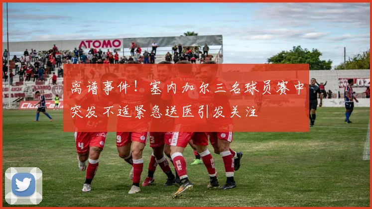 离谱事件！塞内加尔三名球员赛中突发不适紧急送医引发关注