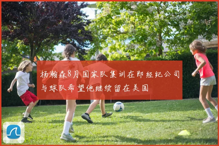 杨瀚森8月国家队集训在即经纪公司与球队希望他继续留在美国