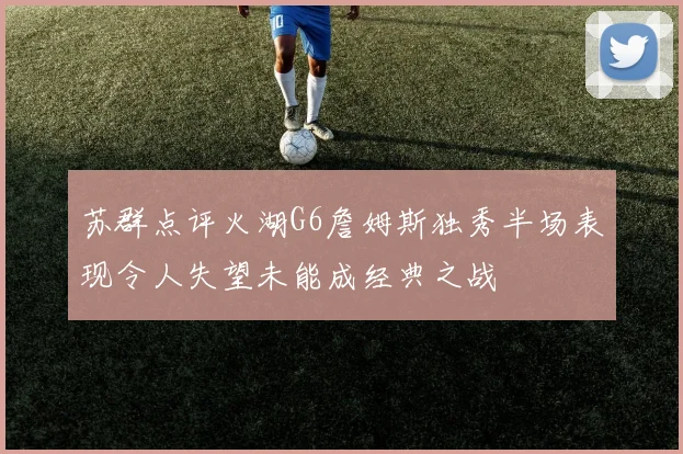 苏群点评火湖G6詹姆斯独秀半场表现令人失望未能成经典之战