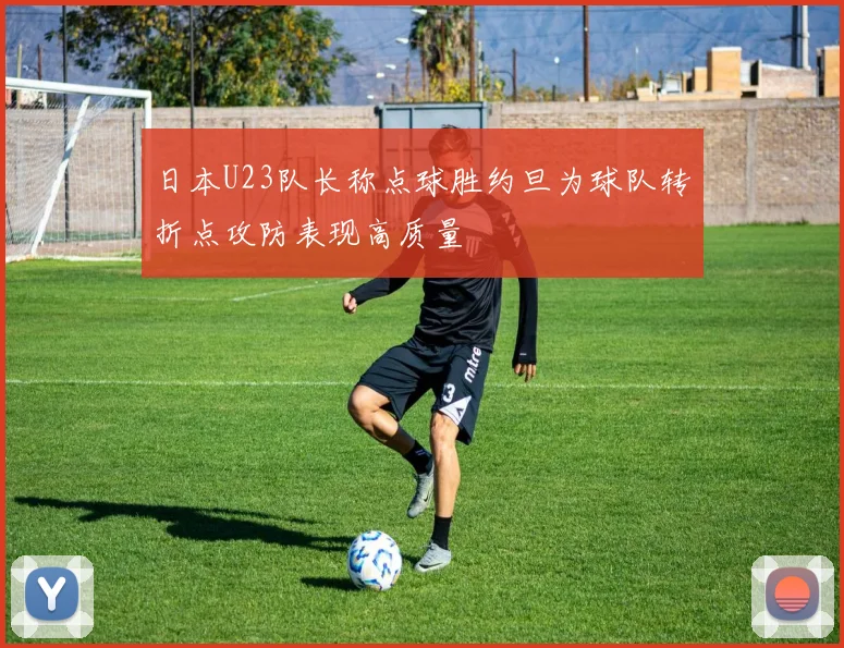 日本U23队长称点球胜约旦为球队转折点攻防表现高质量
