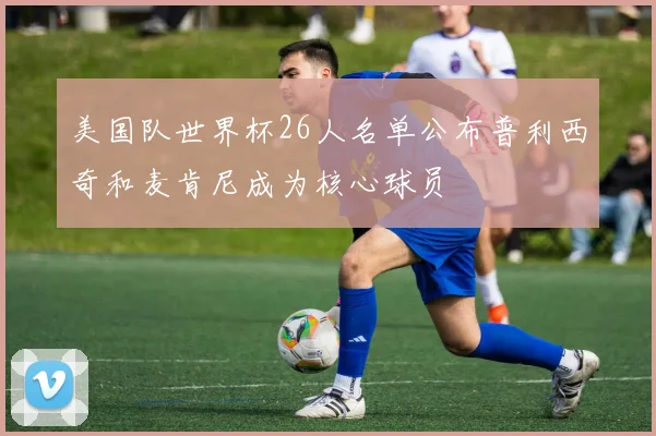 美国队世界杯26人名单公布普利西奇和麦肯尼成为核心球员