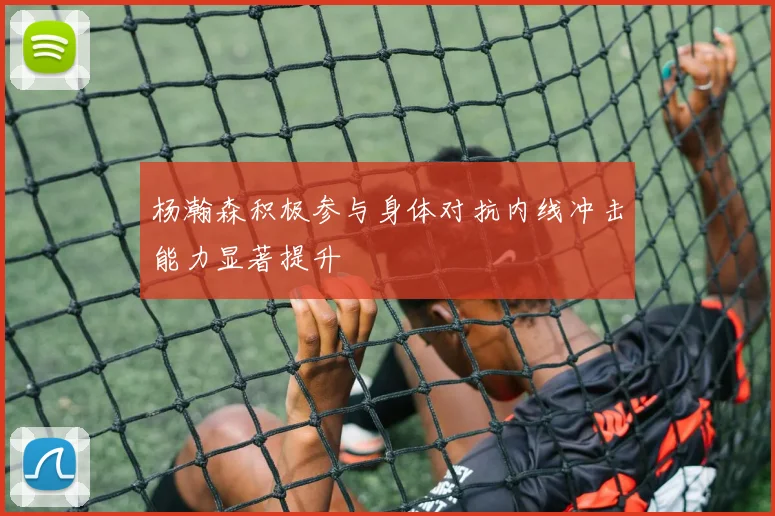 杨瀚森积极参与身体对抗内线冲击能力显著提升