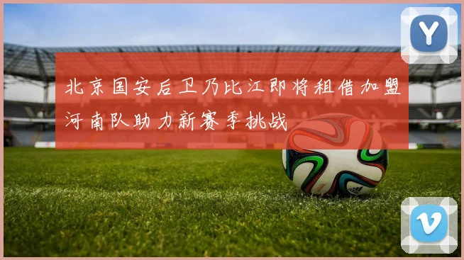 北京国安后卫乃比江即将租借加盟河南队助力新赛季挑战