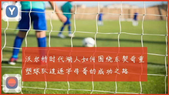 沃尔特时代湖人如何围绕东契奇重塑球队追逐字母哥的成功之路