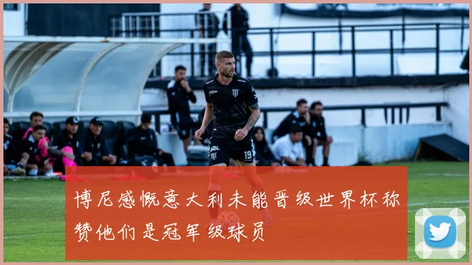 博尼感慨意大利未能晋级世界杯称赞他们是冠军级球员