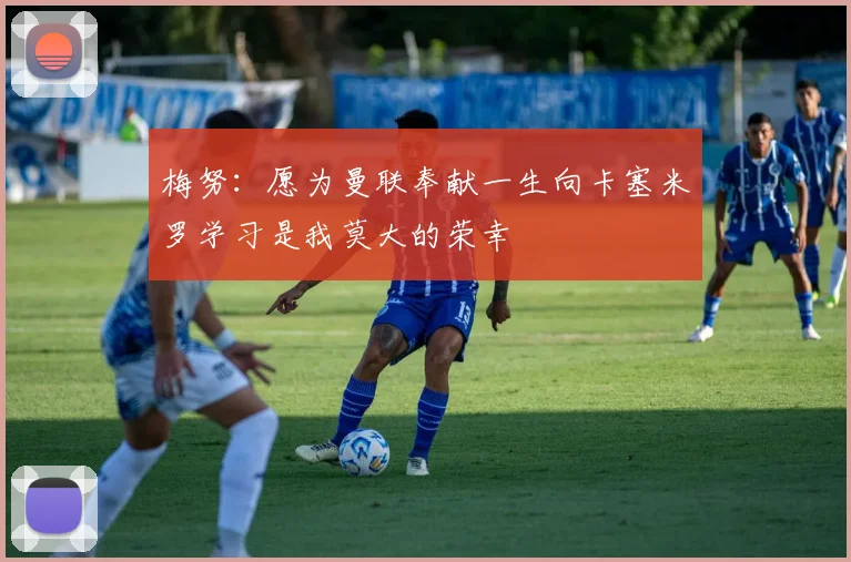 梅努：愿为曼联奉献一生向卡塞米罗学习是我莫大的荣幸