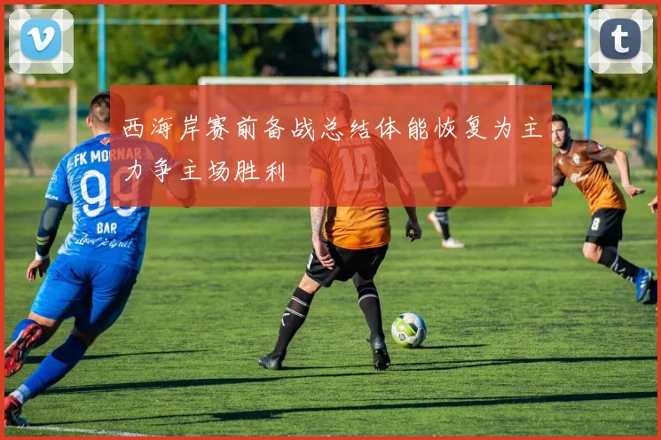 西海岸赛前备战总结体能恢复为主力争主场胜利