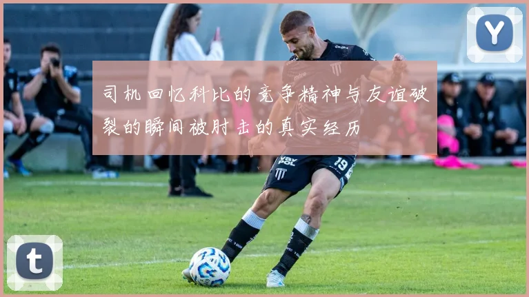 司机回忆科比的竞争精神与友谊破裂的瞬间被肘击的真实经历