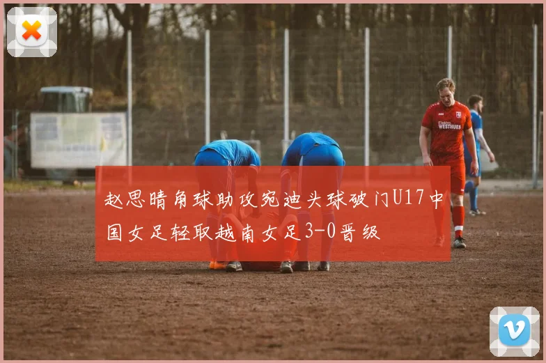 赵思晴角球助攻宛迪头球破门U17中国女足轻取越南女足3-0晋级
