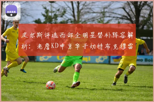 皮尔斯评选西部全明星替补阵容解析：老詹KD申京华子切特布克穆雷的实力对比