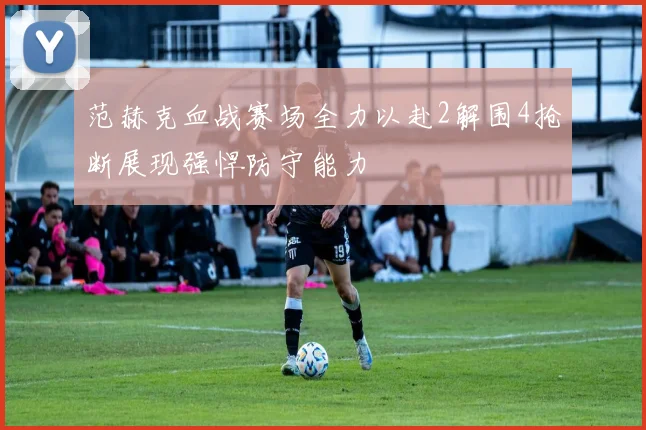 范赫克血战赛场全力以赴2解围4抢断展现强悍防守能力