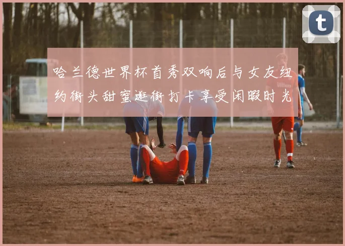 哈兰德世界杯首秀双响后与女友纽约街头甜蜜逛街打卡享受闲暇时光