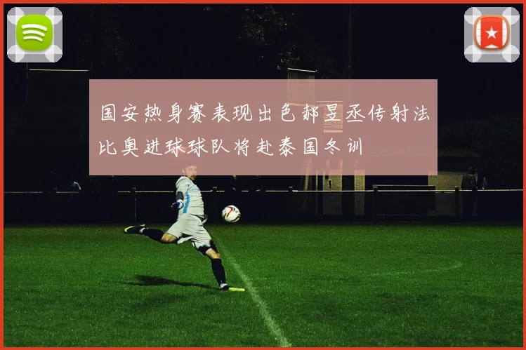 国安热身赛表现出色郝昱丞传射法比奥进球球队将赴泰国冬训