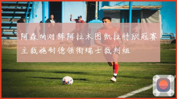 阿森纳对阵阿拉木图凯拉特欧冠赛主裁施耐德领衔瑞士裁判组