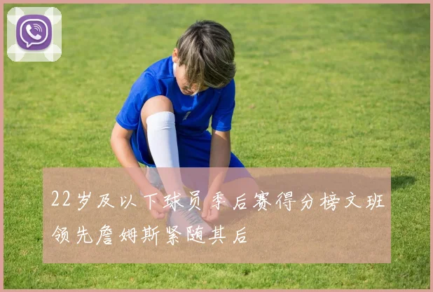 22岁及以下球员季后赛得分榜文班领先詹姆斯紧随其后