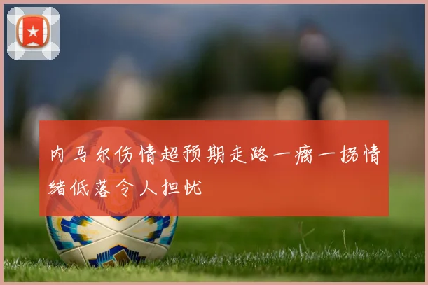内马尔伤情超预期走路一瘸一拐情绪低落令人担忧