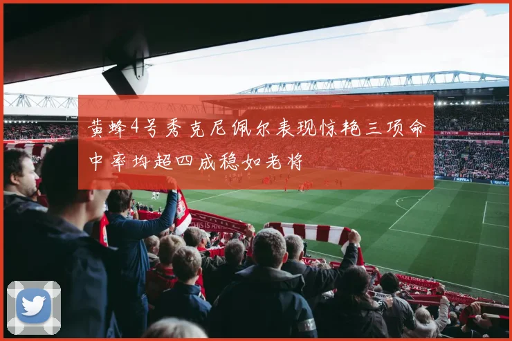 黄蜂4号秀克尼佩尔表现惊艳三项命中率均超四成稳如老将