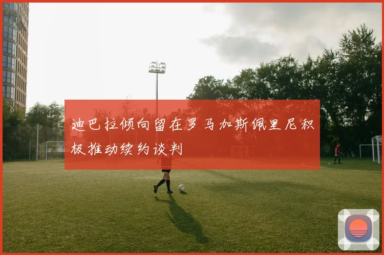 迪巴拉倾向留在罗马加斯佩里尼积极推动续约谈判