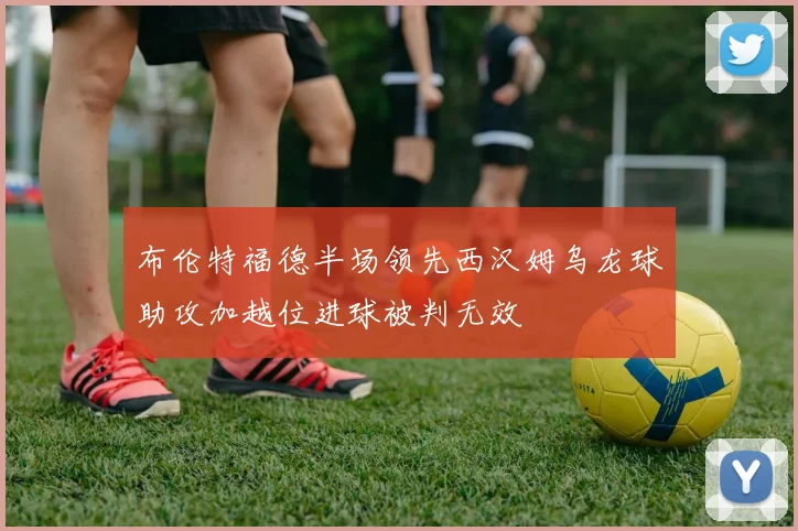 布伦特福德半场领先西汉姆乌龙球助攻加越位进球被判无效