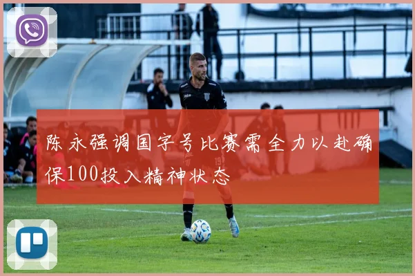 陈永强调国字号比赛需全力以赴确保100投入精神状态