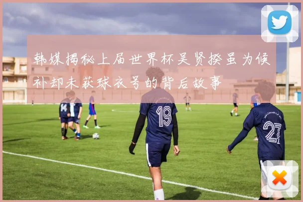 韩媒揭秘上届世界杯吴贤揆虽为候补却未获球衣号的背后故事