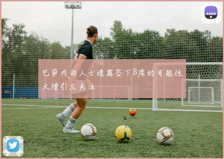 巴萨内部人士透露签下B席的可能性大增引发关注