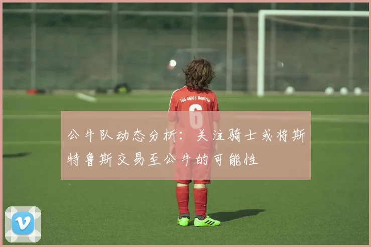 公牛队动态分析：关注骑士或将斯特鲁斯交易至公牛的可能性