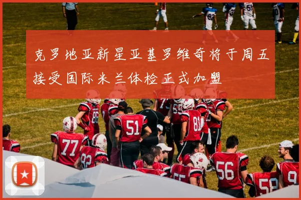 克罗地亚新星亚基罗维奇将于周五接受国际米兰体检正式加盟