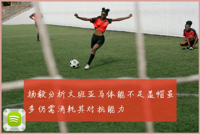 杨毅分析文班亚马体能不足盖帽虽多仍需消耗其对抗能力