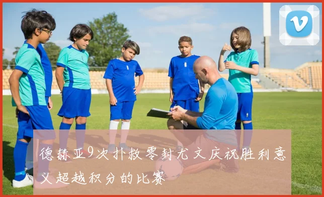 德赫亚9次扑救零封尤文庆祝胜利意义超越积分的比赛