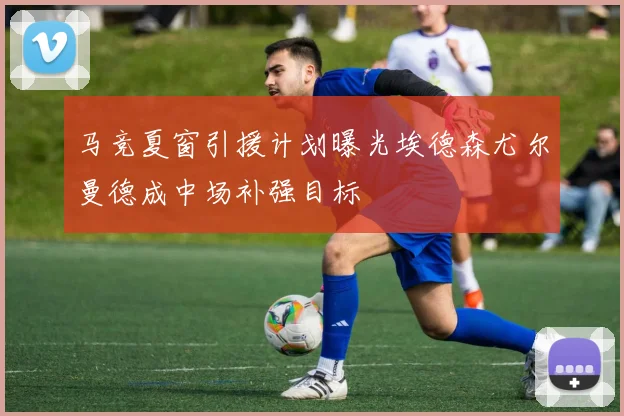 马竞夏窗引援计划曝光埃德森尤尔曼德成中场补强目标