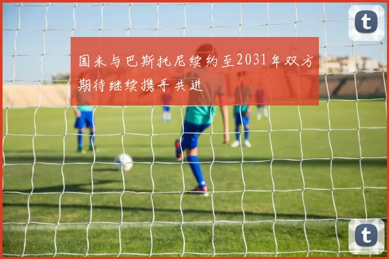 国米与巴斯托尼续约至2031年双方期待继续携手共进