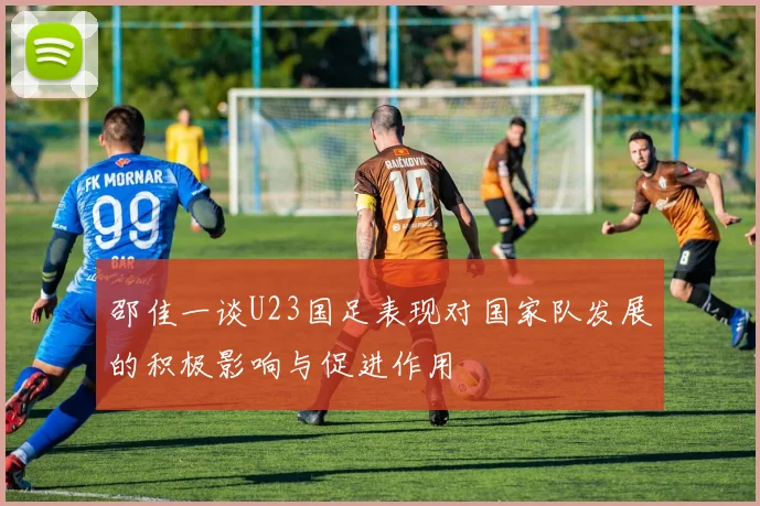 邵佳一谈U23国足表现对国家队发展的积极影响与促进作用
