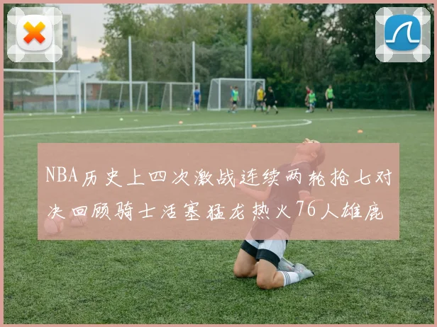 NBA历史上四次激战连续两轮抢七对决回顾骑士活塞猛龙热火76人雄鹿子弹马刺